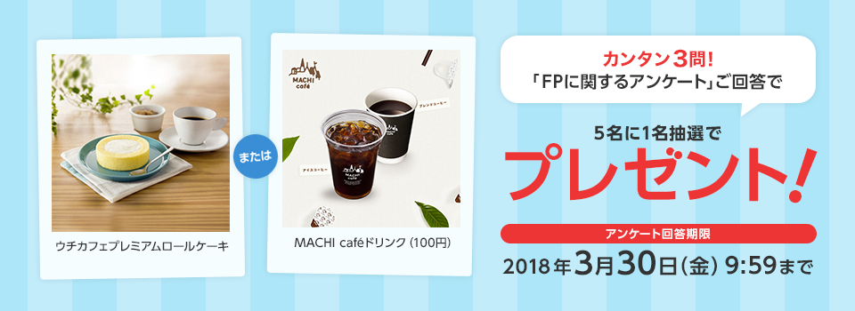 カンタン3問！「FPに関するアンケート」ご回答で5名に1名抽選でプレゼント！ウチカフェプレミアムロールケーキMACHI cafeドリンク（100円）アンケート回答期限2018年3月30日（金）9:59まで