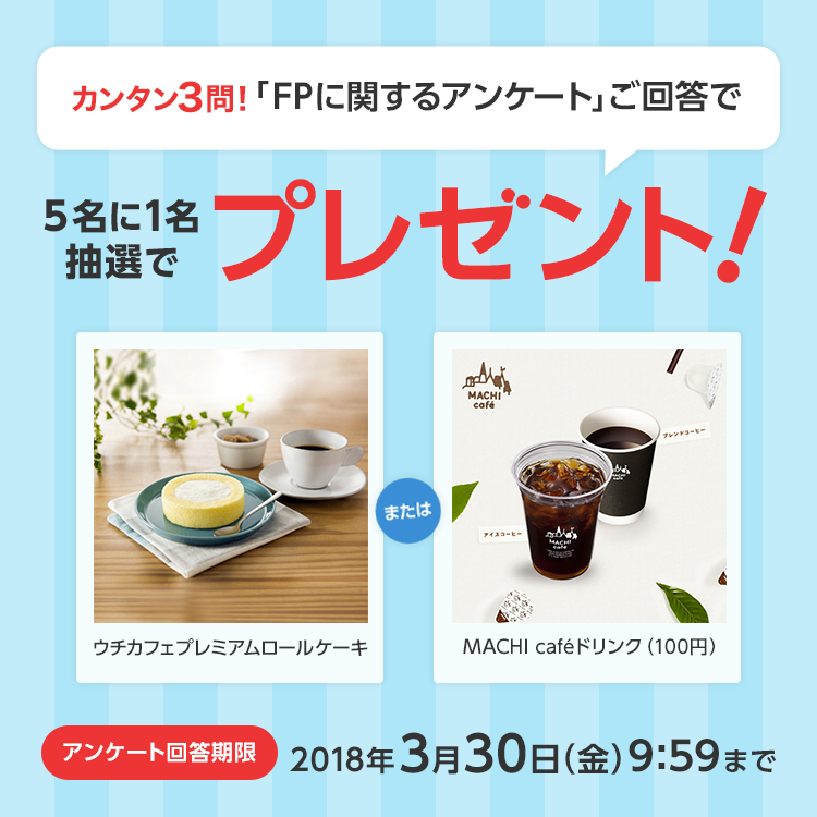 カンタン3問！「FPに関するアンケート」ご回答で5名に1名抽選でプレゼント！ウチカフェプレミアムロールケーキMACHI cafeドリンク（100円）アンケート回答期限2018年3月30日（金）9:59まで