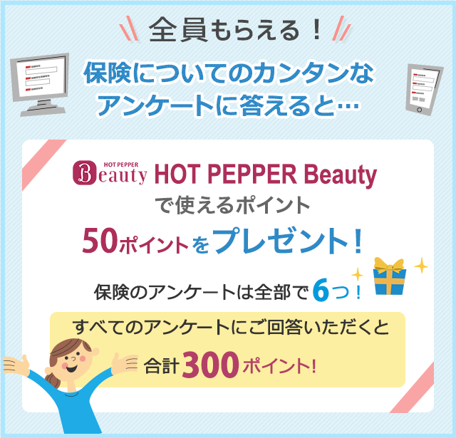 全員もらえる！保険についてのカンタンなアンケートに答えると…HOT PEPPER Beautyで使えるポイント50ポイントをプレゼント！保険のアンケートは全部で６つ！すべてのアンケートにご回答いただくと合計300ポイント！