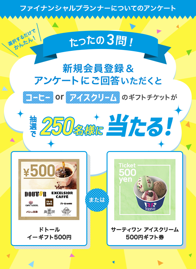 たったの3問！ファイナンシャルプランナーについてのアンケートにご回答いただくと…抽選で250名様にコーヒーorアイスクリームのギフトチケットが当たる！
