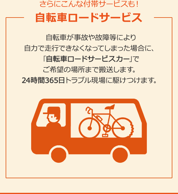 さらにこんな付帯サービスも！自転車ロードサービス　自転車が事故や故障等により自力で走行できなくなってしまった場合に、｢自転車ロードサービスカー｣でご希望の場所まで搬送します。24時間365日トラブル現場に駆けつけます。