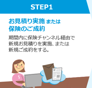 STEP1 お見積り実施または保険のご成約 期間内に保険チャンネル経由で新規お見積りを実施、または新規ご成約をする。