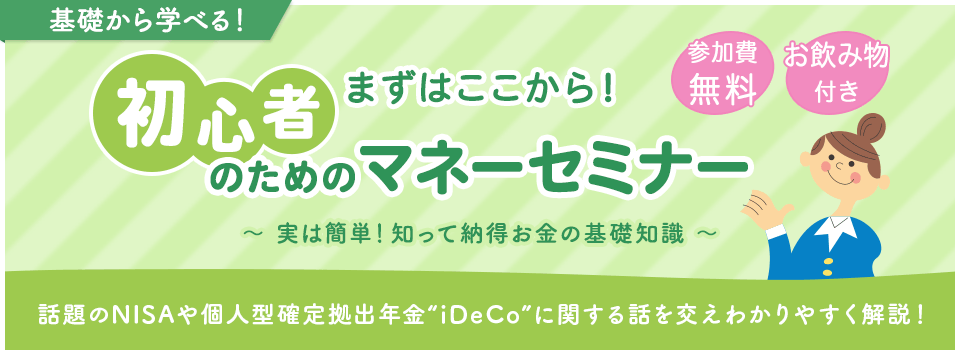 基礎から学べる！まずはここから！初心者のためのマネーセミナー～実は簡単！知って納得お金の基礎知識～参加費無料　お飲み物付き　話題のNISAや個人確定拠出年金iDeCoに関する話しを交えわかりやすく解説！